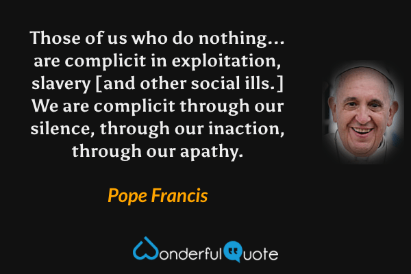 Those of us who do nothing... are complicit in exploitation, slavery [and other social ills.] We are complicit through our silence, through our inaction, through our apathy. - Pope Francis quote.