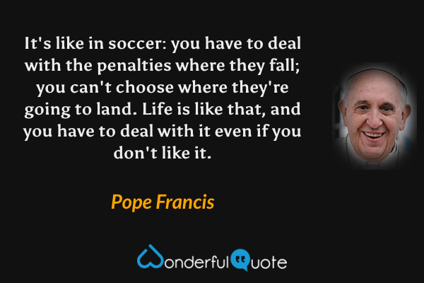 It's like in soccer: you have to deal with the penalties where they fall; you can't choose where they're going to land. Life is like that, and you have to deal with it even if you don't like it. - Pope Francis quote.