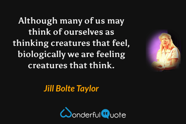 Although many of us may think of ourselves as thinking creatures that feel, biologically we are feeling creatures that think. - Jill Bolte Taylor quote.