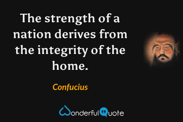 The strength of a nation derives from the integrity of the home. - Confucius quote.