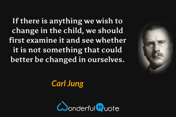 If there is anything we wish to change in the child, we should first examine it and see whether it is not something that could better be changed in ourselves. - Carl Jung quote.