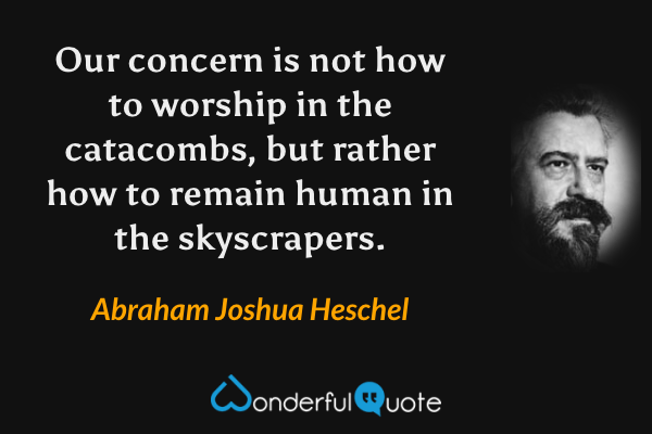 Our concern is not how to worship in the catacombs, but rather how to remain human in the skyscrapers. - Abraham Joshua Heschel quote.