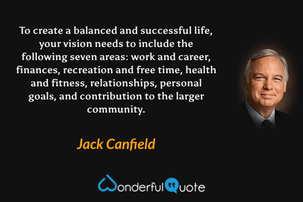 To create a balanced and successful life, your vision needs to include the following seven areas: work and career, finances, recreation and free time, health and fitness, relationships, personal goals, and contribution to the larger community. - Jack Canfield quote.