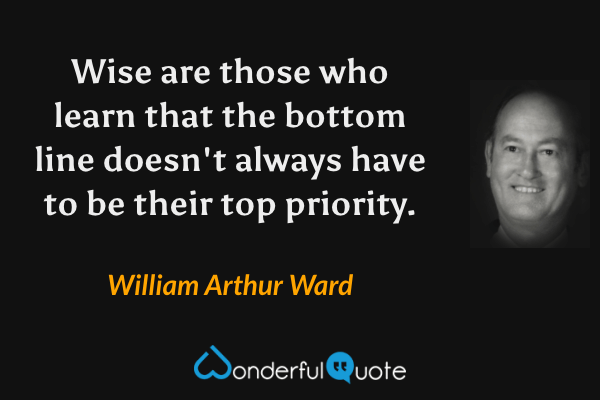 Wise are those who learn that the bottom line doesn't always have to be their top priority. - William Arthur Ward quote.