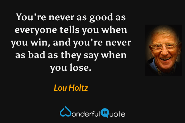 You're never as good as everyone tells you when you win, and you're never as bad as they say when you lose. - Lou Holtz quote.
