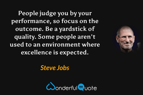 People judge you by your performance, so focus on the outcome. Be a yardstick of quality. Some people aren't used to an environment where excellence is expected. - Steve Jobs quote.