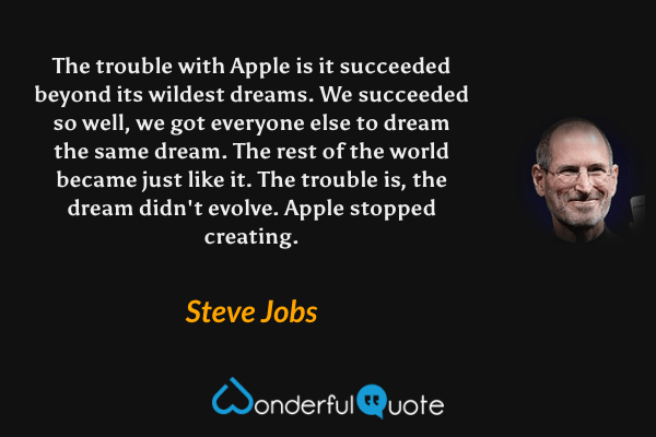 The trouble with Apple is it succeeded beyond its wildest dreams. We succeeded so well, we got everyone else to dream the same dream. The rest of the world became just like it. The trouble is, the dream didn't evolve. Apple stopped creating. - Steve Jobs quote.