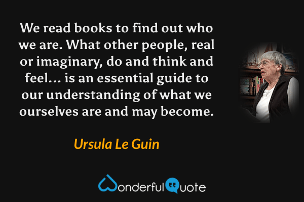 We read books to find out who we are. What other people, real or imaginary, do and think and feel... is an essential guide to our understanding of what we ourselves are and may become. - Ursula Le Guin quote.
