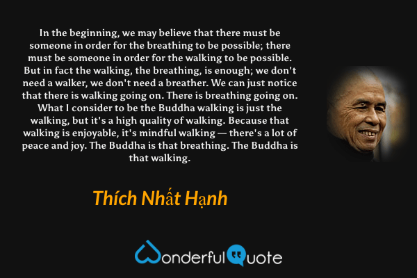 In the beginning, we may believe that there must be someone in order for the breathing to be possible; there must be someone in order for the walking to be possible. But in fact the walking, the breathing, is enough; we don't need a walker, we don't need a breather. We can just notice that there is walking going on. There is breathing going on. What I consider to be the Buddha walking is just the walking, but it's a high quality of walking. Because that walking is enjoyable, it's mindful walking — there's a lot of peace and joy. The Buddha is that breathing. The Buddha is that walking. - Thích Nhất Hạnh quote.