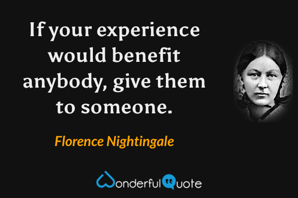 If your experience would benefit anybody, give them to someone. - Florence Nightingale quote.