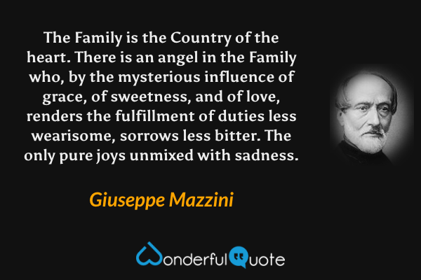 The Family is the Country of the heart. There is an angel in the Family who, by the mysterious influence of grace, of sweetness, and of love, renders the fulfillment of duties less wearisome, sorrows less bitter. The only pure joys unmixed with sadness. - Giuseppe Mazzini quote.
