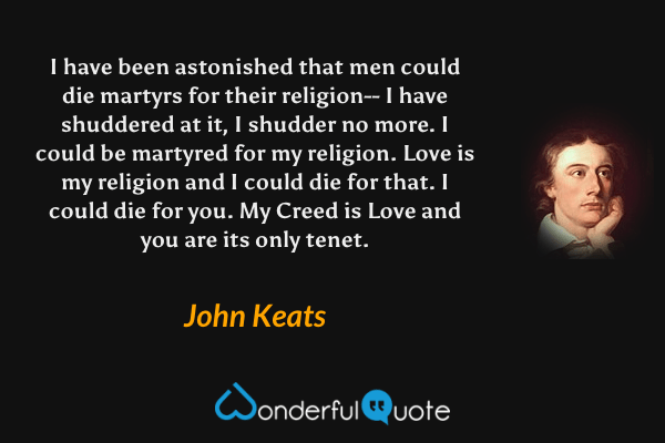 I have been astonished that men could die martyrs for their religion-- I have shuddered at it, I shudder no more. I could be martyred for my religion. Love is my religion and I could die for that. I could die for you. My Creed is Love and you are its only tenet. - John Keats quote.