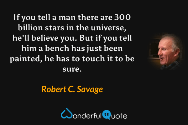 If you tell a man there are 300 billion stars in the universe, he'll believe you. But if you tell him a bench has just been painted, he has to touch it to be sure. - Robert C. Savage quote.