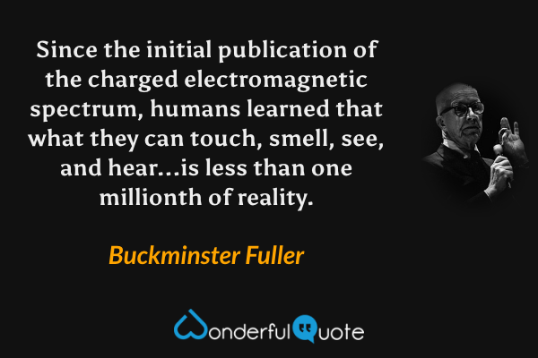 Since the initial publication of the charged electromagnetic spectrum, humans learned that what they can touch, smell, see, and hear...is less than one millionth of reality. - Buckminster Fuller quote.