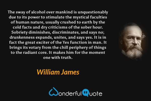 The sway of alcohol over mankind is unquestionably due to its power to stimulate the mystical faculties of human nature, usually crushed to earth by the cold facts and dry criticisms of the sober hour. Sobriety diminishes, discriminates, and says no; drunkenness expands, unites, and says yes. It is in fact the great exciter of the Yes function in man. It brings its votary from the chill periphery of things to the radiant core. It makes him for the moment one with truth. - William James quote.