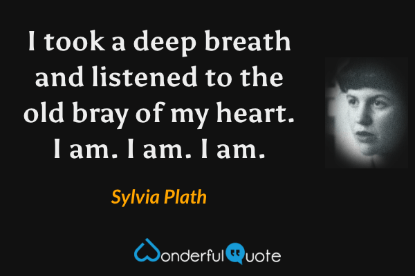 I took a deep breath and listened to the old bray of my heart. I am. I am. I am. - Sylvia Plath quote.