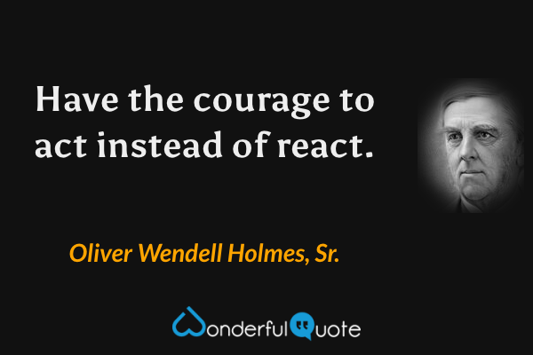 Have the courage to act instead of react. - Oliver Wendell Holmes, Sr. quote.