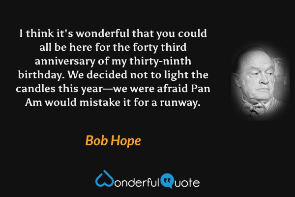 I think it's wonderful that you could all be here for the forty third anniversary of my thirty-ninth birthday. We decided not to light the candles this year—we were afraid Pan Am would mistake it for a runway. - Bob Hope quote.