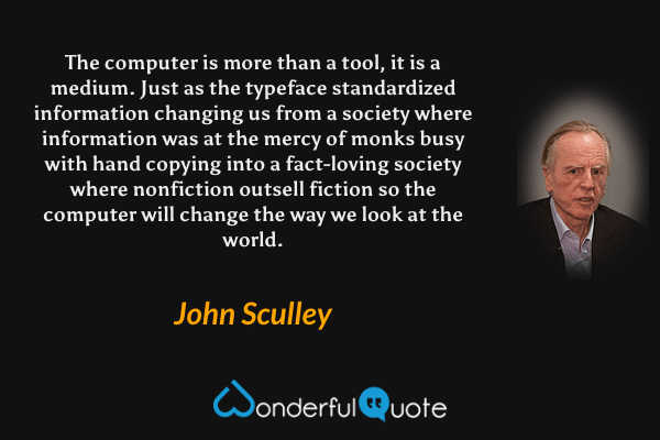 The computer is more than a tool, it is a medium. Just as the typeface standardized information changing us from a society where information was at the mercy of monks busy with hand copying into a fact-loving society where nonfiction outsell fiction so the computer will change the way we look at the world. - John Sculley quote.