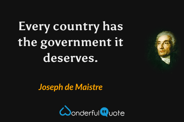Every country has the government it deserves. - Joseph de Maistre quote.