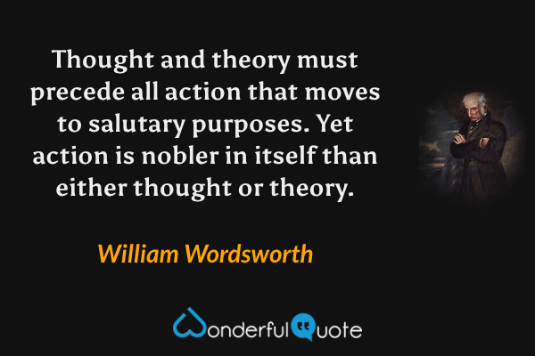 Thought and theory must precede all action that moves to salutary purposes. Yet action is nobler in itself than either thought or theory. - William Wordsworth quote.