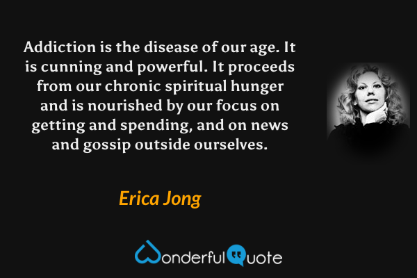 Addiction is the disease of our age.  It is cunning and powerful.  It proceeds from our chronic spiritual hunger and is nourished by our focus on getting and spending, and on news and gossip outside ourselves. - Erica Jong quote.