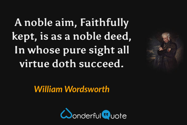 A noble aim,
Faithfully kept, is as a noble deed,
In whose pure sight all virtue doth succeed. - William Wordsworth quote.