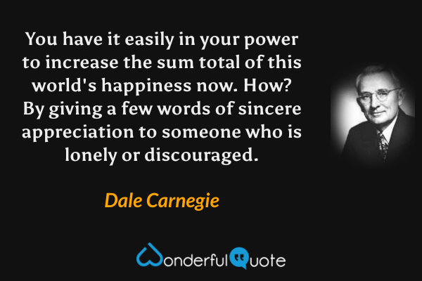 You have it easily in your power to increase the sum total of this world's happiness now. How? By giving a few words of sincere appreciation to someone who is lonely or discouraged. - Dale Carnegie quote.