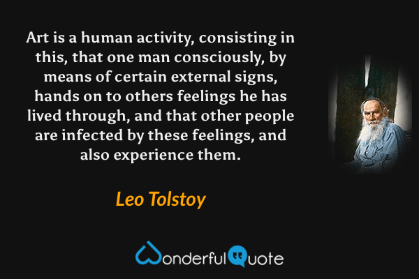 Art is a human activity, consisting in this, that one man consciously, by means of certain external signs, hands on to others feelings he has lived through, and that other people are infected by these feelings, and also experience them. - Leo Tolstoy quote.