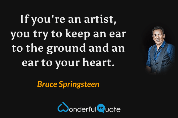 If you're an artist, you try to keep an ear to the ground and an ear to your heart. - Bruce Springsteen quote.