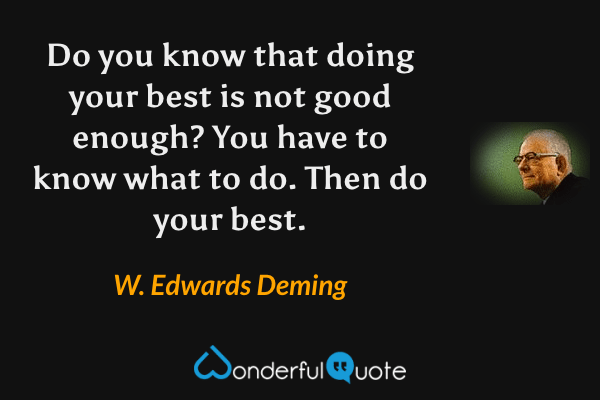 Do you know that doing your best is not good enough?  You have to know what to do. Then do your best. - W. Edwards Deming quote.
