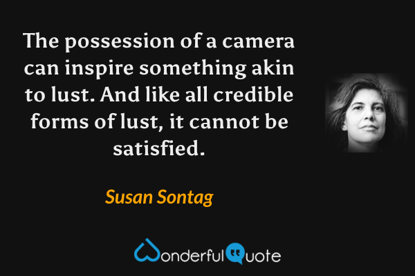 The possession of a camera can inspire something akin to lust.  And like all credible forms of lust, it cannot be satisfied. - Susan Sontag quote.