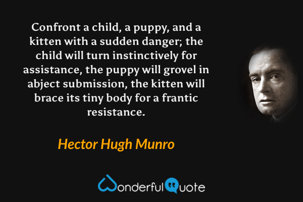 Confront a child, a puppy, and a kitten with a sudden danger; the child will turn instinctively for assistance, the puppy will grovel in abject submission, the kitten will brace its tiny body for a frantic resistance. - Hector Hugh Munro quote.