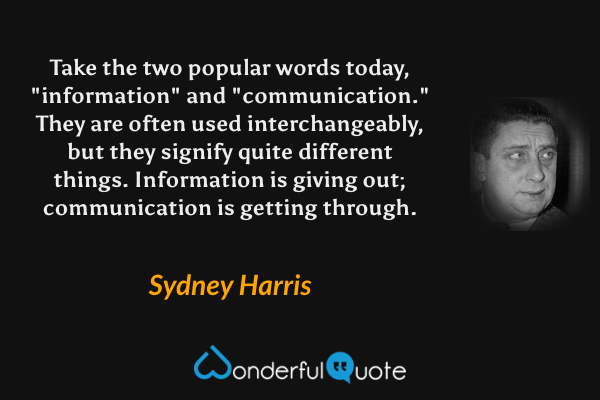 Take the two popular words today, "information" and "communication." They are often used interchangeably, but they signify quite different things. Information is giving out; communication is getting through. - Sydney Harris quote.