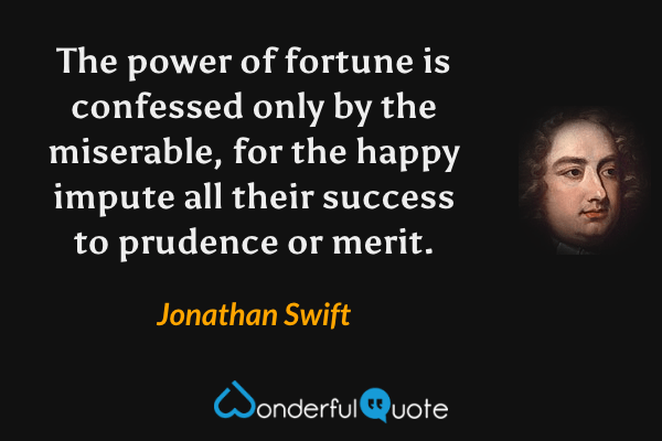 The power of fortune is confessed only by the miserable, for the happy impute all their success to prudence or merit. - Jonathan Swift quote.