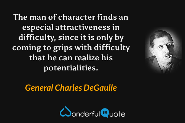 The man of character finds an especial attractiveness in difficulty, since it is only by coming to grips with difficulty that he can realize his potentialities. - General Charles DeGaulle quote.