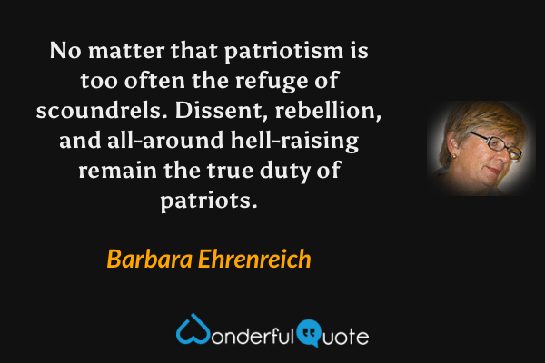 No matter that patriotism is too often the refuge of scoundrels.  Dissent, rebellion, and all-around hell-raising remain the true duty of patriots. - Barbara Ehrenreich quote.