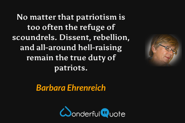 No matter that patriotism is too often the refuge of scoundrels. Dissent, rebellion, and all-around hell-raising remain the true duty of patriots. - Barbara Ehrenreich quote.