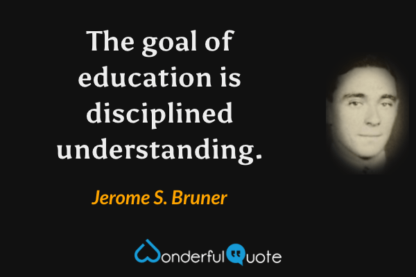 The goal of education is disciplined understanding. - Jerome S. Bruner quote.