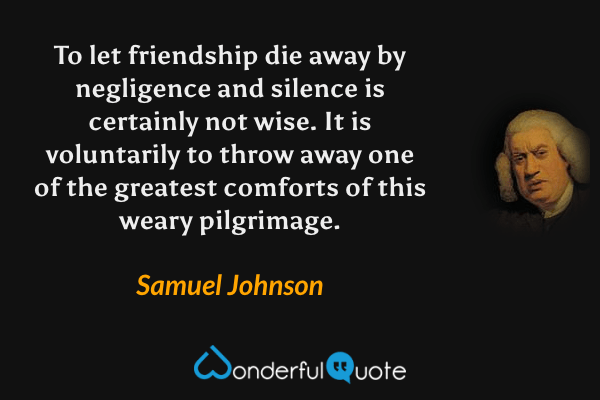 To let friendship die away by negligence and silence is certainly not wise.  It is voluntarily to throw away one of the greatest comforts of this weary pilgrimage. - Samuel Johnson quote.