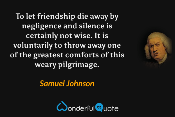 To let friendship die away by negligence and silence is certainly not wise. It is voluntarily to throw away one of the greatest comforts of this weary pilgrimage. - Samuel Johnson quote.