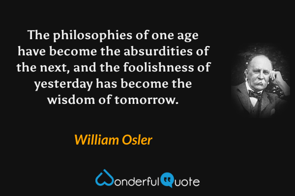 The philosophies of one age have become the absurdities of the next, and the foolishness of yesterday has become the wisdom of tomorrow. - William Osler quote.
