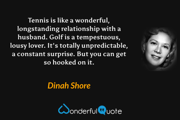 Tennis is like a wonderful, longstanding relationship with a husband.  Golf is a tempestuous, lousy lover.  It's totally unpredictable, a constant surprise.  But you can get so hooked on it. - Dinah Shore quote.