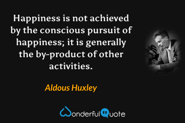 Happiness is not achieved by the conscious pursuit of happiness; it is generally the by-product of other activities. - Aldous Huxley quote.