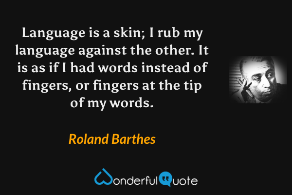 Language is a skin; I rub my language against the other.  It is as if I had words instead of fingers, or fingers at the tip of my words. - Roland Barthes quote.