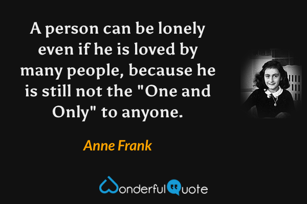 A person can be lonely even if he is loved by many people, because he is still not the "One and Only" to anyone. - Anne Frank quote.