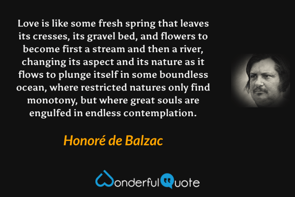 Love is like some fresh spring that leaves its cresses, its gravel bed, and flowers to become first a stream and then a river, changing its aspect and its nature as it flows to plunge itself in some boundless ocean, where restricted natures only find monotony, but where great souls are engulfed in endless contemplation. - Honoré de Balzac quote.