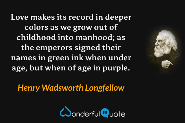 Love makes its record in deeper colors as we grow out of childhood into manhood; as the emperors signed their names in green ink when under age, but when of age in purple. - Henry Wadsworth Longfellow quote.