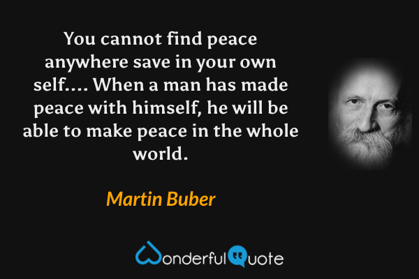 You cannot find peace anywhere save in your own self....  When a man has made peace with himself, he will be able to make peace in the whole world. - Martin Buber quote.