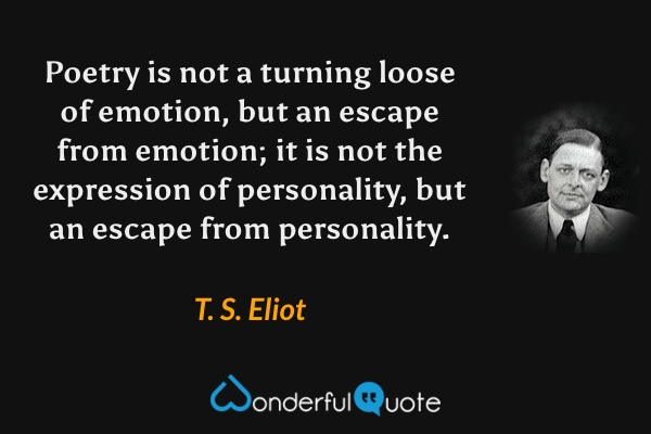 Poetry is not a turning loose of emotion, but an escape from emotion; it is not the expression of personality, but an escape from personality. - T. S. Eliot quote.